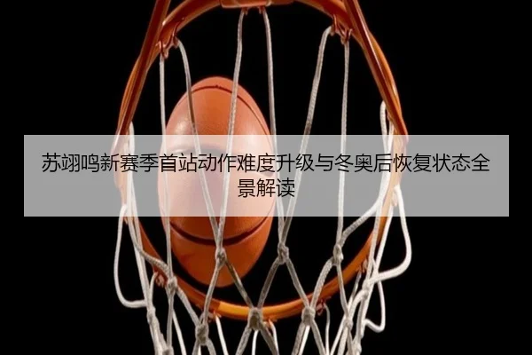 苏翊鸣新赛季首站动作难度升级与冬奥后恢复状态全景解读